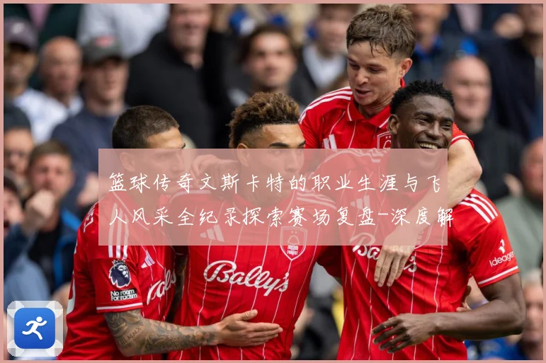 篮球传奇文斯卡特的职业生涯与飞人风采全纪录探索赛场复盘-深度解析