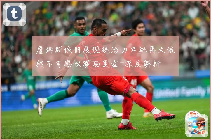 詹姆斯依旧展现统治力年纪再大依然不可思议赛场复盘-深度解析