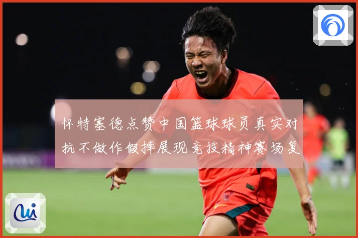 怀特塞德点赞中国篮球球员真实对抗不做作假摔展现竞技精神赛场复盘-深度解析